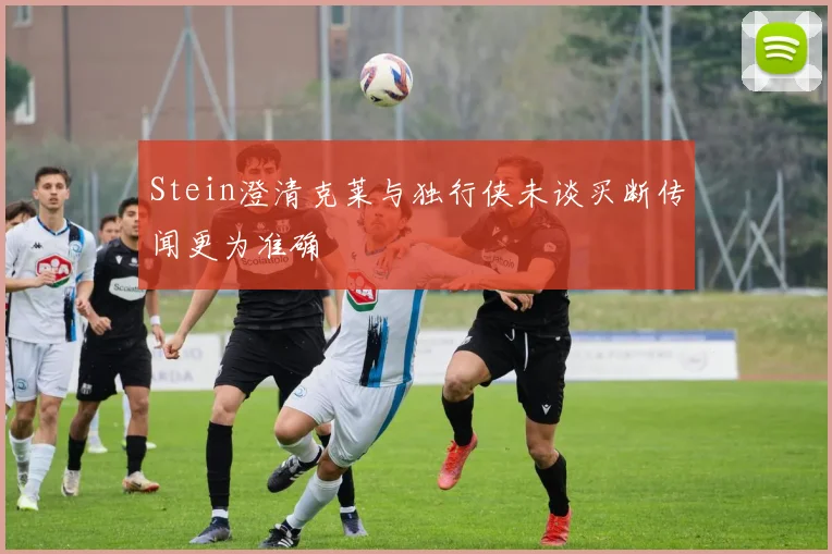 Stein澄清克莱与独行侠未谈买断传闻更为准确