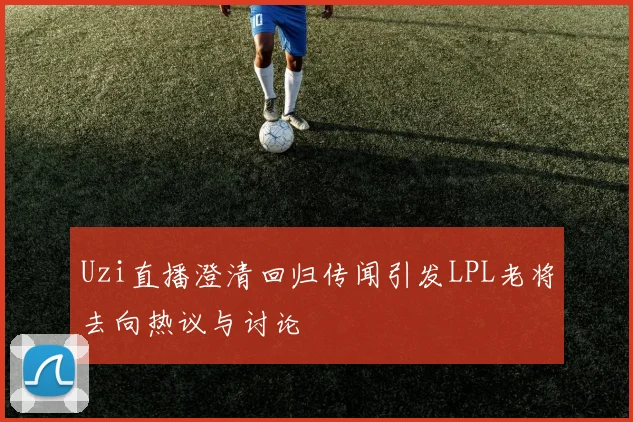 Uzi直播澄清回归传闻引发LPL老将去向热议与讨论